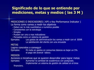 Significado de lo que se entiende por mediciones, metas y medios ( las 3 M ) MEDICIONES O INDICADORES ( KPI o Key Performance Indicator )  La forma como vamos a medir los objetivos   - Deben ser lo más cuantitativo o numérico posible   - Consistentes con la estrategia   - Simples   - Pueden ser uno o mas indicadores   - Pensados como un sistema de gestión Ejemplos:  Los gastos de administración los vamos a medir con el  EERR   La satisfacción del cliente con una encuesta METAS Logros concretos a conseguir Ejemplos:  Mi meta en gastos en consumos básicos es bajar un 5%   el pago del arancel  básico. MEDIOS Acciones o iniciativas que se quieren desarrollar para lograr metas Ejemplos:  Aumentar la cantidad de académicos con postgrado.   Implementar un sistema de gestión de calidad en el área  financiero. 