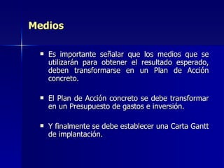 Medios Es importante señalar que los medios que se utilizarán para obtener el resultado esperado, deben transformarse en un Plan de Acción concreto. El Plan de Acción concreto se debe transformar en un Presupuesto de gastos e inversión. Y finalmente se debe establecer una Carta Gantt de implantación.  