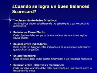 ¿Cuando se logra un buen Balanced Scorecard? Involucramiento de los Directivos:  los directivos deben adueñarse de las estrategias y sus respectivas mediciones Relaciones Causa Efecto:  Cada objetivo debe ser parte de una cadena de relaciones lógicas causa-efecto. Balance entre indicadores:  Debe existir un balance entre indicadores de resultado e indicadores que facilitan la gestión Enlace financiero:  Cada objetivo debe poder ligarse finalmente a un resultado financiero Relación entre iniciativas y mediciones: Cada iniciativa o acción debe estar sustentada en una brecha entre lo existente y la meta 