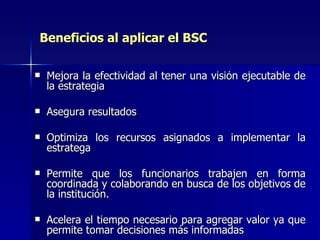 Beneficios al aplicar el BSC Mejora la efectividad al tener una visión ejecutable de la estrategia Asegura resultados Optimiza los recursos asignados a implementar la estratega Permite que los funcionarios trabajen en forma coordinada y colaborando en busca de los objetivos de la institución. Acelera el tiempo necesario para agregar valor ya que permite tomar decisiones más informadas 