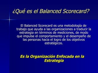 ¿Qué es el Balanced Scorecard? El Balanced Scorecard es una metodología de trabajo que ayuda a las organizaciones a traducir la estrategia en términos de mediciones, de modo que impulse el comportamiento y el desempeño de las personas hacia el logro de los objetivos estratégicos. Es la Organización Enfocada en la Estrategia 
