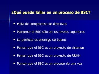 ¿Qué puede fallar en un proceso de BSC? Falta de compromiso de directivos Mantener el BSC sólo en los niveles superiores Lo perfecto es enemigo de bueno Pensar que el BSC es un proyecto de sistemas Pensar que el BSC es un proyecto de RRHH Pensar que el BSC es un proceso de una vez 