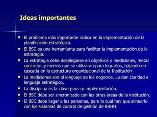 Ideas importantes El problema más importante radica en la implementación de la planificación estratégica. El BSC es una herramienta para facilitar la implementación de la estrategia. La estrategia debe desplegarse en objetivos y mediciones, metas concretas y medios que se utilizaran para lograrlos, bajando en cascada en la estructura organizacional de la Institución La mediciones son el lenguaje de los negocios. Le dan claridad al lenguaje estratégico. La disciplina es la clave para su implementación. El BSC debe ser sincronizado con las otras áreas de la institución. El BSC debe llegar a las personas, para lo cual hay que alinearlo con los sistemas de control de gestión de RRHH. 