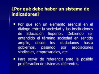 ¿Por qué debe haber un sistema de indicadores? Por que son un elemento esencial en el diálogo entre la sociedad y las instituciones de Educación Superior. Debiendo ser entendido el término sociedad en sentido amplio, desde los ciudadanos hasta gobiernos, pasando por asociaciones sindicales, empresariales, etc. Para servir de referencia ante la posible proliferación de sistemas diferentes. 