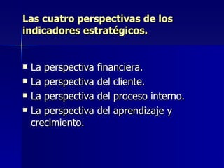 Las cuatro perspectivas de los indicadores estratégicos. La perspectiva financiera. La perspectiva del cliente. La perspectiva del proceso interno. La perspectiva del aprendizaje y crecimiento. 