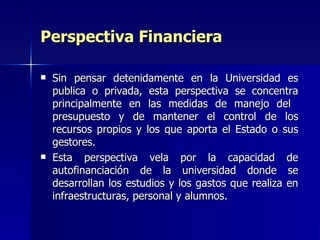 Perspectiva Financiera Sin pensar detenidamente en la Universidad es publica o privada, esta perspectiva se concentra principalmente en las medidas de manejo del  presupuesto y de mantener el control de los recursos propios y los que aporta el Estado o sus gestores. Esta perspectiva vela por la capacidad de autofinanciación de la universidad donde se desarrollan los estudios y los gastos que realiza en infraestructuras, personal y alumnos. 