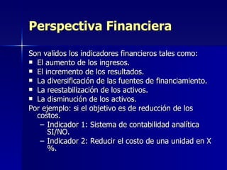 Son validos los indicadores financieros tales como: El aumento de los ingresos. El incremento de los resultados. La diversificación de las fuentes de financiamiento. La reestabilización de los activos. La disminución de los activos. Por ejemplo: si el objetivo es de reducción de los costos. Indicador 1: Sistema de contabilidad analítica SI/NO. Indicador 2: Reducir el costo de una unidad en X %. Perspectiva Financiera 