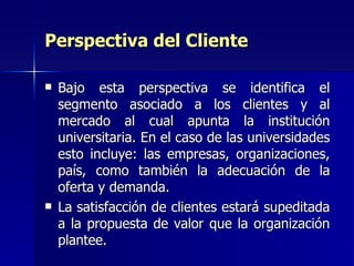 Perspectiva del Cliente Bajo esta perspectiva se identifica el segmento asociado a los clientes y al mercado al cual apunta la institución universitaria. En el caso de las universidades esto incluye: las empresas, organizaciones, país, como también la adecuación de la oferta y demanda. La satisfacción de clientes estará supeditada a la propuesta de valor que la organización plantee.  