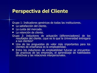 Grupo 1: Indicadores genéricos de todas las instituciones. La satisfacción del cliente. La cuota del mercado. La retención de cliente. Grupo 2: Inductores de actuación (diferenciadores) de los resultados del cliente. ¿que es lo que la Universidad entregara a sus clientes? Una de las propuestas de valor más importantes para los clientes de enseñanza es la empleabilidad. Entre los inductores de empleabilidad futuras se encuentra: las practicas de las empresas, el aprendizaje de habilidades directivas y las relaciones interpersonales. Perspectiva del Cliente 