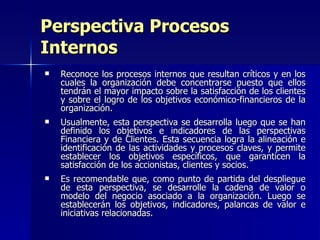 Perspectiva Procesos Internos Reconoce los procesos internos que resultan críticos y en los cuales la organización debe concentrarse puesto que ellos tendrán el mayor impacto sobre la satisfacción de los clientes y sobre el logro de los objetivos económico-financieros de la organización. Usualmente, esta perspectiva se desarrolla luego que se han definido los objetivos e indicadores de las perspectivas Financiera y de Clientes. Esta secuencia logra la alineación e identificación de las actividades y procesos claves, y permite establecer los objetivos específicos, que garanticen la satisfacción de los accionistas, clientes y socios.  Es recomendable que, como punto de partida del despliegue de esta perspectiva, se desarrolle la cadena de valor o modelo del negocio asociado a la organización. Luego se establecerán los objetivos, indicadores, palancas de valor e iniciativas relacionadas. 