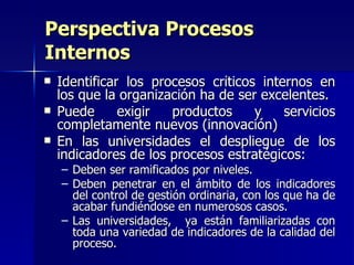 Identificar los procesos críticos internos en los que la organización ha de ser excelentes. Puede exigir productos y servicios completamente nuevos (innovación) En las universidades el despliegue de los indicadores de los procesos estratégicos: Deben ser ramificados por niveles. Deben penetrar en el ámbito de los indicadores del control de gestión ordinaria, con los que ha de acabar fundiéndose en numerosos casos.  Las universidades,  ya están familiarizadas con toda una variedad de indicadores de la calidad del proceso.  Perspectiva Procesos Internos 