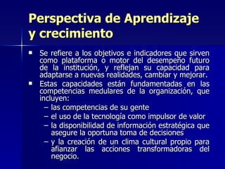 Perspectiva de Aprendizaje y crecimiento Se refiere a los objetivos e indicadores que sirven como plataforma o motor del desempeño futuro de la institución, y reflejan su capacidad para adaptarse a nuevas realidades, cambiar y mejorar. Estas capacidades están fundamentadas en las competencias medulares de la organización, que incluyen: las competencias de su gente el uso de la tecnología como impulsor de valor la disponibilidad de información estratégica que asegure la oportuna toma de decisiones  y la creación de un clima cultural propio para afianzar las acciones transformadoras del negocio. 