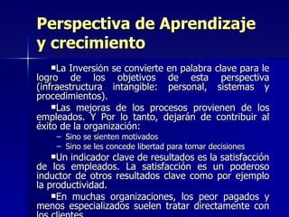 La Inversión se convierte en palabra clave para le logro de los objetivos de esta perspectiva (infraestructura intangible: personal, sistemas y procedimientos). Las mejoras de los procesos provienen de los empleados. Y Por lo tanto, dejarán de contribuir al éxito de la organización: Sino se sienten motivados  Sino se les concede libertad para tomar decisiones Un indicador clave de resultados es la satisfacción de los empleados. La satisfacción es un poderoso inductor de otros resultados clave como por ejemplo la productividad. En muchas organizaciones, los peor pagados y menos especializados suelen tratar directamente con los clientes. Perspectiva de Aprendizaje y crecimiento 