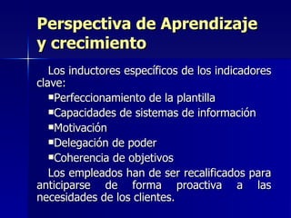 Los inductores específicos de los indicadores clave: Perfeccionamiento de la plantilla  Capacidades de sistemas de información  Motivación  Delegación de poder  Coherencia de objetivos  Los empleados han de ser recalificados para anticiparse de forma proactiva a las necesidades de los clientes.  Perspectiva de Aprendizaje y crecimiento 