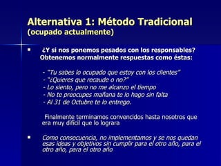 Alternativa 1: Método Tradicional (ocupado actualmente) ¿Y si nos ponemos pesados con los responsables? Obtenemos normalmente respuestas como éstas: -  “Tu sabes lo ocupado que estoy con los clientes” - “¿Quieres que recaude o no?” - Lo siento, pero no me alcanzo el tiempo - No te preocupes mañana te lo hago sin falta - Al 31 de Octubre te lo entrego. Finalmente terminamos convencidos hasta nosotros que era muy difícil que lo lograra Como consecuencia, no implementamos y se nos quedan esas ideas y objetivos sin cumplir para el otro año, para el otro año, para el otro año 