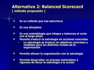 Alternativa 2: Balanced Scorecard ( método propuesto ) Es un método que nos estructura Es una disciplina Es una metodología que integra y balancea el corto con el largo plazo   Permite traducir la estrategia en acciones concretas La estrategia se traduce en objetivos concretos y medibles para los distintos niveles de la organización Permite alinear la organización con la estrategia Permite desarrollar un proceso sistemático y riguroso de llevar la estrategia a la acción 