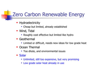 Zero Carbon Renewable Energy  Hydroelectricity Cheap but limited, already established Wind, Tidal Roughly cost effective but limited like hydro Geothermal Limited or difficult, needs new ideas for low grade heat Ocean Thermal Too dilute, and environmental issues Solar Unlimited, still too expensive, but very promising Low grade solar heat already in use 