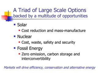 A Triad of Large Scale Options backed by a multitude of opportunities Solar Cost reduction and mass-manufacture Nuclear Cost, waste, safety and security Fossil Energy Zero emission, carbon storage and interconvertibility Markets will drive efficiency, conservation and alternative energy 