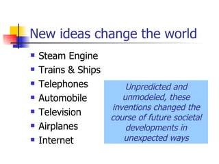 New ideas change the world Steam Engine Trains & Ships Telephones Automobile Television Airplanes Internet Unpredicted and unmodeled, these inventions changed the course of future societal developments in unexpected ways 