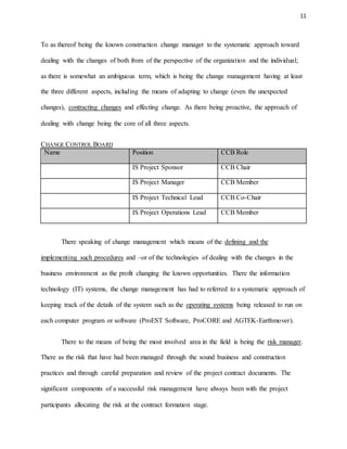 11
To as thereof being the known construction change manager to the systematic approach toward
dealing with the changes of both from of the perspective of the organization and the individual;
as there is somewhat an ambiguous term, which is being the change management having at least
the three different aspects, including the means of adapting to change (even the unexpected
changes), contracting changes and effecting change. As there being proactive, the approach of
dealing with change being the core of all three aspects.
CHANGE CONTROL BOARD
Name Position CCB Role
IS Project Sponsor CCB Chair
IS Project Manager CCB Member
IS Project Technical Lead CCB Co-Chair
IS Project Operations Lead CCB Member
There speaking of change management which means of the defining and the
implementing such procedures and –or of the technologies of dealing with the changes in the
business environment as the profit changing the known opportunities. There the information
technology (IT) systems, the change management has had to referred to a systematic approach of
keeping track of the details of the system such as the operating systems being released to run on
each computer program or software (ProEST Software, ProCORE and AGTEK-Earthmover).
There to the means of being the most involved area in the field is being the risk manager.
There as the risk that have had been managed through the sound business and construction
practices and through careful preparation and review of the project contract documents. The
significant components of a successful risk management have always been with the project
participants allocating the risk at the contract formation stage.
 