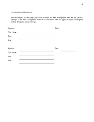 12
risk management plan approval
The undersigned acknowledge they have reviewed the Risk Management Plan for the project.
Changes to this Risk Management Plan will be coordinated with and approved by the undersigned
or their designated representatives.
Signature: Date:
Print Name:
Title:
Role:
Signature: Date:
Print Name:
Title:
Role:
 