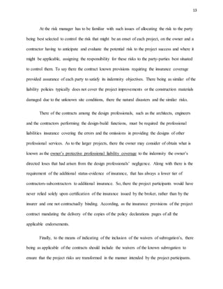 13
At the risk manager has to be familiar with such issues of allocating the risk to the party
being best selected to control the risk that might be an onset of each project, on the owner and a
contractor having to anticipate and evaluate the potential risk to the project success and where it
might be applicable, assigning the responsibility for these risks to the party-parties best situated
to control them. To say there the contract known provisions requiring the insurance coverage
provided assurance of each party to satisfy its indemnity objectives. There being as similar of the
liability policies typically does not cover the project improvements or the construction materials
damaged due to the unknown site conditions, there the natural disasters and the similar risks.
There of the contracts among the design professionals, such as the architects, engineers
and the contractors performing the design-build functions, must be required the professional
liabilities insurance covering the errors and the omissions in providing the designs of other
professional services. As to the larger projects, there the owner may consider of obtain what is
known as the owner’s protective professional liability coverage to the indemnity the owner’s
directed loses that had arisen from the design professionals’ negligence. Along with there is the
requirement of the additional status-evidence of insurance, that has always a lower tier of
contractors-subcontractors to additional insurance. So, there the project participants would have
never relied solely upon certification of the insurance issued by the broker, rather than by the
insurer and one not contractually binding. According, as the insurance provisions of the project
contract mandating the delivery of the copies of the policy declarations pages of all the
applicable endorsements.
Finally, to the means of indicating of the inclusion of the waivers of subrogation’s, there
being as applicable of the contracts should include the waivers of the known subrogation to
ensure that the project risks are transformed in the manner intended by the project participants.
 