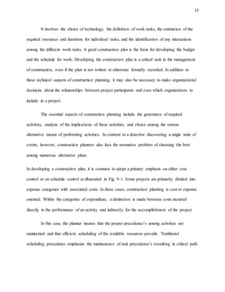 17
It involves the choice of technology, the definition of work tasks, the estimation of the
required resources and durations for individual tasks, and the identification of any interactions
among the different work tasks. A good construction plan is the basis for developing the budget
and the schedule for work. Developing the construction plan is a critical task in the management
of construction, even if the plan is not written or otherwise formally recorded. In addition to
these technical aspects of construction planning, it may also be necessary to make organizational
decisions about the relationships between project participants and even which organizations to
include in a project.
The essential aspects of construction planning include the generation of required
activities, analysis of the implications of these activities, and choice among the various
alternative means of performing activities. In contrast to a detective discovering a single train of
events, however, construction planners also face the normative problem of choosing the best
among numerous alternative plans.
In developing a construction plan, it is common to adopt a primary emphasis on either cost
control or on schedule control as illustrated in Fig. 9-1. Some projects are primarily divided into
expense categories with associated costs. In these cases, construction planning is cost or expense
oriented. Within the categories of expenditure, a distinction is made between costs incurred
directly in the performance of an activity and indirectly for the accomplishment of the project.
In this case, the planner insures that the proper precedence’s among activities are
maintained and that efficient scheduling of the available resources prevails. Traditional
scheduling procedures emphasize the maintenance of task precedence’s (resulting in critical path
 