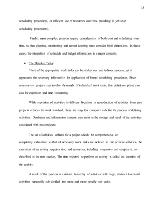 18
scheduling procedures) or efficient use of resources over time (resulting in job shop
scheduling procedures).
Finally, most complex projects require consideration of both cost and scheduling over
time, so that planning, monitoring and record keeping must consider both dimensions. In these
cases, the integration of schedule and budget information is a major concern.
 The Detailed Tasks:
There of the appropriate work tasks can be a laborious and tedious process, yet it
represents the necessary information for application of formal scheduling procedures. Since
construction projects can involve thousands of individual work tasks, this definition phase can
also be expensive and time consuming.
While repetition of activities in different locations or reproduction of activities from past
projects reduces the work involved, there are very few computer aids for the process of defining
activities. Databases and information systems can assist in the storage and recall of the activities
associated with past projects
The set of activities defined for a project should be comprehensive or
completely exhaustive so that all necessary work tasks are included in one or more activities. he
execution of an activity requires time and resources, including manpower and equipment, as
described in the next section. The time required to perform an activity is called the duration of
the activity.
A result of this process is a natural hierarchy of activities with large, abstract functional
activities repeatedly sub-divided into more and more specific sub-tasks.
 