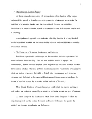 19
 The Estimation Duration Process:
All formal scheduling procedures rely upon estimates of the durations of the various
project activities as well as the definitions of the predecessor relationships among tasks. The
variability of an activity's duration may also be considered. Formally, the probability
distribution of an activity's duration as well as the expected or most likely duration may be used
in scheduling.
A straightforward approach to the estimation of activity durations is to keep historical
records of particular activities and rely on the average durations from this experience in making
new duration estimates.
 The Estimation of Resources Requirements and Activities:
In addition to precedence relationships and time durations, resource requirements are
usually estimated for each activity. Since the work activities defined for a project are
comprehensive, the total resources required for the project are the sum of the resources required
for the various activities. The initial problem in estimating resource requirements is to decide the
extent and number of resources that might be defined. At a very aggregate level, resources
categories might be limited to the amount of labor (measured in man-hours or in dollars), the
amount of materials required for an activity, and the total cost of the activity.
More detailed definitions of required resources would include the number and type of
both workers and equipment required by an activity as well as the amount and types of materials.
As here is along with the six objectives which covers all the categories of within the
project management and the contract documents as follows: the financial, the quality, the
technical, performance, compliances and the business.
 
