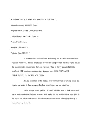 2
“CEM455 CONSTRUCTION REPURPOSED HOUSE BUILD”
Name of Company: CEM455, Green
Project Name: CEM455, Green; House One
Project Manager and Owner: Green, A.
Prepared by: Green, A.
Assigned Date: 11/11/16
Projected Date; 01/23/2017
A business which was conceived idea during the 2007 real estate foreclosure
recession, there was 3 million foreclosures in which the unemployment had rose over a 10% as
the housing market crash created the worst recession. There in the 4th quarter of 2009 the
significant GDP growth corporate earnings increased over 100%. (USA LABOR
DEPARTMENT, 2012) (DEGRACE, 2011)
So, the conception of this business was the recollection of driving around the
country and seeing all these abandoned and run down houses and real estate lots.
There brought on the question, as what if someone were to come around and
buy all these abandoned run down property. After buying out the property would have gone in
the project and rebuild and renovate these houses towards the means of bringing them up to
today’s housing standards.
 