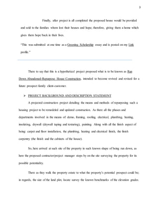 3
Finally, after project is all completed the proposed house would be provided
and sold to the families whom lost their houses and hope; therefore, giving them a home which
gives them hope back in their lives.
“This was submitted at one time as a Greening Scholarship essay and is posted on my Link
profile.”
There to say that this is a hypothetical project proposed what is to be known as Run
Down Abandoned-Repurpose House Construction, intended to become revived and revised for a
future prospect family client-customer.
 PROJECT BACKGROUND AND DESCRIPTION STATEMENT
A projected construction project detailing the means and methods of repurposing such a
housing project to be remodeled and updated construction. As there all the phases and
departments involved in the means of: demo, framing, roofing, electrical, plumbing, heating,
insolating, drywall (drywall taping and texturing), painting. Along with all the finish aspect of
being: carpet and floor installation, the plumbing, heating and electrical finish, the finish
carpentry (the finish and the cabinets of the house).
So, here arrived at such site of the property in such known shape of being run down, as
here the proposed contractor/project manager stops by on the site surveying the property for its
possible potentiality.
There as they walk the property estate to what the property’s potential prospect could be;
in regards, the size of the land plot, locate survey the known benchmarks of the elevation grades
 