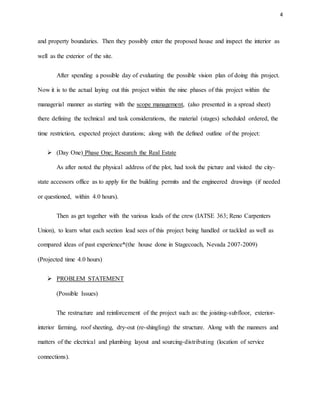 4
and property boundaries. Then they possibly enter the proposed house and inspect the interior as
well as the exterior of the site.
After spending a possible day of evaluating the possible vision plan of doing this project.
Now it is to the actual laying out this project within the nine phases of this project within the
managerial manner as starting with the scope management, (also presented in a spread sheet)
there defining the technical and task considerations, the material (stages) scheduled ordered, the
time restriction, expected project durations; along with the defined outline of the project:
 (Day One) Phase One; Research the Real Estate
As after noted the physical address of the plot, had took the picture and visited the city-
state accessors office as to apply for the building permits and the engineered drawings (if needed
or questioned, within 4.0 hours).
Then as get together with the various leads of the crew (IATSE 363; Reno Carpenters
Union), to learn what each section lead sees of this project being handled or tackled as well as
compared ideas of past experience*(the house done in Stagecoach, Nevada 2007-2009)
(Projected time 4.0 hours)
 PROBLEM STATEMENT
(Possible Issues)
The restructure and reinforcement of the project such as: the joisting-subfloor, exterior-
interior farming, roof sheeting, dry-out (re-shingling) the structure. Along with the manners and
matters of the electrical and plumbing layout and sourcing-distributing (location of service
connections).
 