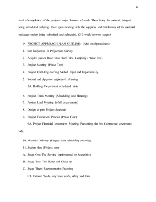 6
level of completion of the project's major features of work. There being the material (stages)
being scheduled ordering, there upon meeting with the suppliers and distributors of the material
packages-orders being submitted and scheduled. (2-3 week between stages)
 PROJECT APPROACH PLAN OUTLINE: (Also on Spreadsheet)
1. Site Inspection of Project and Survey
2. Acquire plot or Real Estate from Title Company (Phase One)
3. Project Meeting (Phase Two)
4. Project Draft-Engineering Skilled Input and Implementing.
5. Submit and Approve engineered drawings
5A. Building Department scheduled visits
6. Project Team Meeting (Scheduling and Planning)
7. Project Lead Meeting (of all departments)
8. Design or plot Project Schedule
9. Project Estimation Process (Phase Four)
9A. Project Financial Investment Meeting; Presenting the Pre-Contractual documents
bids.
10. Material Delivery (Stages) date scheduling-ordering.
11. Startup date (Project start)
A. Stage One: The Service Implemented or Acquisition
B. Stage Two: The Demo and Clean up
C. Stage Three: Reconstruction-Framing
C1. Exterior Walls, any truss work, siding and trim
 