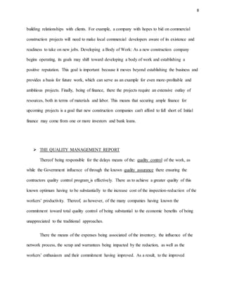 8
building relationships with clients. For example, a company with hopes to bid on commercial
construction projects will need to make local commercial developers aware of its existence and
readiness to take on new jobs. Developing a Body of Work: As a new construction company
begins operating, its goals may shift toward developing a body of work and establishing a
positive reputation. This goal is important because it moves beyond establishing the business and
provides a basis for future work, which can serve as an example for even more-profitable and
ambitious projects. Finally, being of finance, there the projects require an extensive outlay of
resources, both in terms of materials and labor. This means that securing ample finance for
upcoming projects is a goal that new construction companies can't afford to fall short of. Initial
finance may come from one or more investors and bank loans.
 THE QUALITY MANAGEMENT REPORT
Thereof being responsible for the delays means of the: quality control of the work, as
while the Government influence of through the known quality assurance there ensuring the
contractors quality control program is effectively. There as to achieve a greater quality of this
known optimum having to be substantially to the increase cost of the inspection-reduction of the
workers’ productivity. Thereof, as however, of the many companies having known the
commitment toward total quality control of being substantial to the economic benefits of being
unappreciated to the traditional approaches.
There the means of the expenses being associated of the inventory, the influence of the
network process, the scrap and warrantees being impacted by the reduction, as well as the
workers’ enthusiasm and their commitment having improved. As a result, to the improved
 