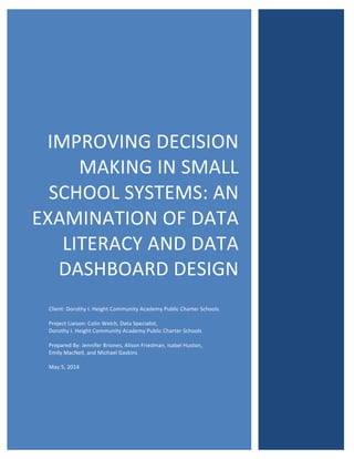  
	
  
IMPROVING	
  DECISION	
  
MAKING	
  IN	
  SMALL	
  
SCHOOL	
  SYSTEMS:	
  AN	
  
EXAMINATION	
  OF	
  DATA	
  
LITERACY	
  AND	
  DATA	
  
DASHBOARD	
  DESIGN	
  
	
  
Client:	
  Dorothy	
  I.	
  Height	
  Community	
  Academy	
  Public	
  Charter	
  Schools	
  
Project	
  Liaison:	
  Colin	
  Welch,	
  Data	
  Specialist,	
  	
  
Dorothy	
  I.	
  Height	
  Community	
  Academy	
  Public	
  Charter	
  Schools	
  
Prepared	
  By:	
  Jennifer	
  Briones,	
  Alison	
  Friedman,	
  Isabel	
  Huston,	
  	
  
Emily	
  MacNeil,	
  and	
  Michael	
  Gaskins	
  	
  
May	
  5,	
  2014	
  
	
  
 