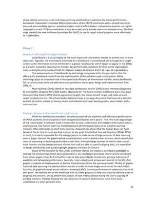  
	
  
13	
  
phase	
  utilized	
  semi-­‐structured	
  interviews	
  with	
  key	
  stakeholders	
  to	
  optimize	
  the	
  school	
  performance	
  
dashboard.	
  Stakeholders	
  included	
  different	
  members	
  of	
  the	
  CAPCS	
  community	
  with	
  a	
  vested	
  interest	
  in	
  
data	
  and	
  accountability	
  such	
  as:	
  academy	
  leaders,	
  central	
  office	
  leaders,	
  instructional	
  coaches,	
  an	
  English	
  
Language	
  Learners	
  (ELL)	
  representative,	
  a	
  data	
  associate,	
  and	
  a	
  human	
  resources	
  representative.	
  The	
  final	
  
stage	
  created	
  the	
  new	
  dashboard	
  prototype	
  for	
  CAPCS	
  to	
  use	
  to	
  report	
  school	
  progress	
  more	
  effectively	
  
to	
  stakeholders.	
  
	
  
Phase	
  1	
  
Research-­‐Informed	
  Prototype	
  Creation	
  
	
  	
   A	
  dashboard	
  is	
  a	
  visual	
  display	
  of	
  the	
  most	
  important	
  information	
  needed	
  to	
  achieve	
  one	
  or	
  more	
  
objectives.	
  Typically,	
  the	
  information	
  presented	
  on	
  a	
  dashboard	
  is	
  consolidated	
  and	
  arranged	
  on	
  a	
  single	
  
screen	
  so	
  the	
  information	
  can	
  be	
  monitored	
  at	
  a	
  glance.	
  Dashboards,	
  which	
  began	
  to	
  appear	
  in	
  the	
  1980s	
  
as	
  a	
  way	
  for	
  corporate	
  executives	
  to	
  monitor	
  key	
  performance	
  indicators	
  for	
  their	
  entire	
  organization,	
  
have	
  recently	
  become	
  standard	
  tools	
  for	
  decision	
  makers	
  at	
  all	
  levels	
  and	
  in	
  all	
  types	
  of	
  organizations.	
  
	
  	
   The	
  widespread	
  use	
  of	
  dashboards	
  by	
  technology	
  companies	
  led	
  to	
  the	
  perception	
  that	
  the	
  
efficacy	
  of	
  a	
  dashboard	
  results	
  from	
  the	
  sophistication	
  of	
  the	
  software	
  used	
  in	
  its	
  creation.	
  While	
  
technology	
  plays	
  an	
  important	
  role	
  in	
  the	
  speed	
  and	
  efficiency	
  of	
  information	
  transfer,	
  many	
  dashboards	
  
fail	
  to	
  communicate	
  with	
  and	
  add	
  value	
  to	
  organizations	
  due	
  to	
  poor	
  design	
  and	
  implementation	
  (Few	
  
2006,	
  4).	
  
	
  	
   Most	
  recently,	
  CAPCS	
  relied	
  on	
  two	
  data	
  dashboards:	
  one	
  for	
  CAPCS	
  board	
  members	
  [Appendix	
  
B]	
  and	
  another	
  designed	
  for	
  school	
  leaders	
  [Appendix	
  A].	
  The	
  board	
  member	
  dashboard	
  was	
  a	
  two-­‐page	
  
document	
  that	
  listed	
  CAPCS’	
  charter	
  agreement	
  targets,	
  the	
  status	
  of	
  each	
  target,	
  and	
  notes	
  on	
  each	
  
target	
  in	
  tabular	
  format.	
  The	
  school	
  leader	
  dashboard	
  was	
  a	
  ten-­‐page	
  document	
  that	
  featured	
  a	
  detailed	
  
account	
  of	
  metrics	
  related	
  to	
  literacy,	
  math,	
  and	
  behavior	
  with	
  over	
  twenty	
  graphs,	
  seven	
  tables,	
  and	
  a	
  
notes	
  section.	
  	
  	
  	
  	
  
	
  
Findings:	
  Research-­‐Informed	
  Prototype	
  Creation	
  
	
  	
   While	
  the	
  dashboards	
  provided	
  a	
  detailed	
  account	
  of	
  the	
  academic	
  and	
  behavioral	
  performance	
  
of	
  CAPCS	
  students,	
  several	
  aspects	
  of	
  well-­‐designed	
  dashboards	
  were	
  absent.	
  First,	
  the	
  multi-­‐page	
  design	
  
of	
  the	
  school	
  leader	
  dashboard	
  made	
  it	
  impossible	
  to	
  view,	
  understand,	
  and	
  interpret	
  information	
  with	
  a	
  
simple	
  glance.	
  The	
  human	
  brain	
  has	
  a	
  limited	
  amount	
  of	
  information	
  that	
  can	
  be	
  stored	
  in	
  working	
  
memory,	
  often	
  referred	
  to	
  as	
  short-­‐term	
  memory.	
  Research	
  has	
  shown	
  that	
  the	
  human	
  brain	
  can	
  hold	
  
between	
  five	
  to	
  nine	
  items	
  in	
  working	
  memory	
  at	
  any	
  given	
  time	
  before	
  they	
  are	
  forgotten	
  (Miller	
  1956).	
  
In	
  short,	
  it	
  is	
  nearly	
  impossible	
  for	
  the	
  average	
  person	
  to	
  make	
  sense	
  of	
  large	
  amounts	
  of	
  data	
  spanning	
  
several	
  pages.	
  Second,	
  the	
  graphs	
  lacked	
  visual	
  indicators	
  such	
  as	
  trend	
  arrows	
  or	
  icons,	
  which	
  would	
  alert	
  
users	
  of	
  improving	
  or	
  declining	
  performance	
  over	
  time.	
  Given	
  the	
  large	
  number	
  of	
  metrics	
  that	
  schools	
  
must	
  monitor	
  and	
  the	
  limited	
  amount	
  of	
  time	
  that	
  staff	
  are	
  able	
  to	
  spend	
  analyzing	
  data,	
  it	
  is	
  imperative	
  
to	
  design	
  dashboards	
  that	
  quickly	
  highlight	
  progress	
  and	
  areas	
  of	
  concern.	
  	
  
Based	
  on	
  the	
  research	
  by	
  Few	
  (2006)	
  and	
  Miller	
  (1956),	
  we	
  created	
  a	
  dashboard	
  prototype	
  to	
  
address	
  the	
  shortcomings	
  listed	
  above	
  [Appendix	
  C].	
  Our	
  dashboard	
  prototype	
  shortened	
  the	
  dashboard	
  
from	
  eleven	
  pages	
  to	
  two	
  by	
  limiting	
  the	
  scope	
  of	
  data	
  presented	
  to	
  include	
  only	
  primary	
  indicators	
  of	
  
academic	
  and	
  behavioral	
  performance.	
  Secondly,	
  color-­‐coded	
  trend	
  arrows	
  were	
  placed	
  to	
  the	
  left	
  of	
  all	
  
graphs	
  to	
  indicate	
  an	
  improvement	
  or	
  decline	
  in	
  performance	
  from	
  the	
  previous	
  month.	
  Thirdly,	
  all	
  graphs	
  
featured	
  data	
  spanning	
  the	
  previous	
  three	
  months	
  in	
  order	
  to	
  show	
  longer-­‐term	
  trends	
  for	
  each	
  metric.	
  
Fourthly,	
  all	
  graphs	
  featured	
  visual	
  indicators	
  marking	
  CAPCS’	
  current	
  performance	
  in	
  relation	
  to	
  its	
  end	
  of	
  
year	
  goals.	
  The	
  twofold	
  aim	
  of	
  the	
  prototype	
  was:	
  to	
  create	
  graphics	
  to	
  help	
  users	
  quickly	
  identify	
  areas	
  of	
  
progress	
  and	
  concern,	
  and	
  to	
  present	
  key	
  aspects	
  of	
  each	
  metric	
  without	
  taxing	
  the	
  user’s	
  capacity	
  of	
  
working	
  memory,	
  thereby	
  allowing	
  the	
  overall	
  picture	
  of	
  student	
  performance	
  to	
  be	
  more	
  easily	
  
understood	
  in	
  a	
  short	
  period	
  of	
  time.	
  	
  
 
