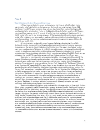  
	
  
14	
  
	
  
Phase	
  2	
  
Data	
  Collection	
  with	
  Semi-­‐Structured	
  Interviews	
  
	
  	
  	
  	
  	
  	
  	
  	
  	
   In	
  Phase	
  2,	
  we	
  conducted	
  in-­‐person	
  semi-­‐structured	
  interviews	
  to	
  collect	
  feedback	
  from	
  a	
  
representative	
  set	
  of	
  stakeholders	
  on	
  the	
  two	
  current	
  dashboards	
  and	
  our	
  prototype.	
  A	
  total	
  of	
  21	
  
stakeholders	
  from	
  CAPCS	
  were	
  contacted	
  along	
  with	
  one	
  stakeholder	
  from	
  another	
  Washington,	
  DC-­‐
based	
  public	
  charter	
  school	
  system.	
  Twelve	
  of	
  the	
  21	
  stakeholders,	
  all	
  of	
  whom	
  were	
  from	
  CAPCS,	
  were	
  
interviewed	
  for	
  a	
  response	
  rate	
  of	
  57	
  percent.	
  All	
  twelve	
  interviews	
  took	
  place	
  in	
  Washington,	
  DC	
  at	
  
CAPCS’	
  central	
  office	
  and	
  its	
  four	
  physical	
  campuses.	
  Of	
  the	
  twelve	
  stakeholders	
  interviewed,	
  seven	
  were	
  
central	
  office	
  employees,	
  two	
  were	
  academy	
  leaders,	
  and	
  three	
  were	
  either	
  instructional	
  coaches	
  or	
  
curriculum	
  specialists.	
  The	
  interviews	
  took	
  place	
  on	
  various	
  dates	
  throughout	
  the	
  weeks	
  of	
  March	
  24,	
  
March	
  31,	
  and	
  April	
  7,	
  2014.	
  
	
  	
  	
  	
  	
  	
  	
  	
  	
   All	
  interviews	
  were	
  conducted	
  in	
  person	
  because	
  displaying	
  and	
  explaining	
  the	
  multiple	
  
dashboards	
  over	
  the	
  phone	
  would	
  have	
  likely	
  caused	
  confusion	
  and,	
  therefore,	
  less	
  useful	
  responses.	
  
Research	
  shows	
  that	
  face-­‐to-­‐face	
  is	
  the	
  best	
  method	
  for	
  interviews	
  that	
  require	
  visual	
  aids	
  or	
  contain	
  
many	
  open-­‐ended	
  questions	
  (Wholey	
  et	
  al.	
  2010).	
  We	
  elected	
  to	
  conduct	
  interviews	
  with	
  stakeholders	
  in	
  
a	
  variety	
  of	
  roles	
  because	
  stakeholders	
  tend	
  to	
  make	
  sense	
  of	
  data	
  systems	
  based	
  on	
  their	
  personal	
  
perceptions	
  and	
  the	
  dominant	
  data-­‐orientation	
  of	
  their	
  respective	
  workplaces	
  (Cho	
  2014).	
  That	
  is	
  why	
  we	
  
anticipated	
  that	
  each	
  CAPCS	
  stakeholder	
  group	
  would	
  use	
  the	
  data	
  dashboard	
  in	
  different	
  ways.	
  	
  
	
  	
   We	
  created	
  an	
  interview	
  script,	
  which	
  also	
  contained	
  the	
  interview	
  protocol	
  [Appendix	
  E].	
  The	
  
purpose	
  of	
  this	
  document	
  was	
  to	
  maintain	
  a	
  standard	
  interview	
  process	
  for	
  all	
  four	
  interviewers.	
  Three	
  
dashboards	
  were	
  used	
  to	
  assist	
  the	
  interview	
  process	
  and	
  inform	
  the	
  creation	
  of	
  the	
  final	
  dashboard	
  
prototype.	
  These	
  dashboards	
  were	
  referred	
  to	
  as	
  “Current	
  Tool”	
  [Appendix	
  A],	
  “Dashboard	
  A”	
  [Appendix	
  
B],	
  and	
  “Dashboard	
  B”	
  [Appendix	
  C].	
  They	
  were	
  chosen	
  for	
  use	
  during	
  interviews	
  due	
  to	
  the	
  differences	
  in	
  
layout	
  and	
  content,	
  which	
  allowed	
  the	
  stakeholders	
  to	
  compare	
  and	
  contrast	
  them	
  to	
  one	
  another.	
  The	
  
“Current	
  Tool”	
  is	
  a	
  dashboard	
  created	
  using	
  Microsoft	
  Excel	
  that	
  Mr.	
  Welch	
  and	
  the	
  CAPCS	
  data	
  team	
  use	
  
to	
  display	
  campus-­‐specific	
  information	
  such	
  as	
  in-­‐seat	
  attendance,	
  enrollment	
  changes,	
  and	
  academic	
  
interventions.	
  “Dashboard	
  A”	
  is	
  a	
  summary	
  document	
  that	
  Mr.	
  Welch	
  prepares	
  monthly	
  on	
  Microsoft	
  
Word	
  and	
  contains	
  campus-­‐specific	
  information	
  such	
  as	
  charter	
  agreement	
  targets,	
  attendance,	
  re-­‐
enrollment,	
  and	
  community	
  engagement.	
  “Dashboard	
  B”	
  is	
  the	
  initial	
  prototype	
  we	
  created	
  using	
  
Microsoft	
  Word.	
  It	
  was	
  developed	
  based	
  on	
  existing	
  research	
  on	
  data	
  visualization	
  and	
  conversations	
  with	
  
Mr.	
  Welch.	
  “Dashboard	
  B”	
  contained	
  fabricated	
  campus-­‐specific	
  data	
  such	
  as	
  reading	
  and	
  math	
  
proficiency,	
  student	
  absences,	
  and	
  parent	
  event	
  attendance.	
  
	
  	
  	
  	
  	
  	
  	
  	
  	
   We	
  encountered	
  some	
  limitations	
  while	
  working	
  on	
  the	
  interview	
  portion	
  of	
  the	
  project.	
  First,	
  we	
  
did	
  not	
  initiate	
  contact	
  with	
  any	
  CAPCS	
  stakeholders	
  because	
  we	
  agreed	
  that	
  Mr.	
  Welch	
  would	
  connect	
  us	
  
via	
  email	
  with	
  all	
  of	
  the	
  stakeholders.	
  Many	
  of	
  the	
  stakeholders	
  may	
  not	
  have	
  responded	
  due	
  to	
  the	
  fact	
  
that	
  the	
  interviews	
  were	
  being	
  conducted	
  during	
  the	
  DC	
  CAS	
  testing	
  period.	
  Additionally,	
  central	
  office	
  
managers	
  determined	
  that	
  it	
  would	
  not	
  be	
  feasible	
  for	
  us	
  to	
  discuss	
  the	
  data	
  dashboards	
  with	
  members	
  of	
  
CAPCS’	
  Board	
  of	
  Trustees.	
  While	
  these	
  factors	
  all	
  led	
  to	
  a	
  small	
  sample	
  size,	
  our	
  results	
  are	
  representative	
  
of	
  different	
  levels	
  of	
  DDDM	
  and	
  data	
  use	
  at	
  CAPCS.	
  Additionally,	
  out	
  of	
  respect	
  for	
  each	
  interviewee’s	
  
time,	
  interviews	
  were	
  limited	
  to	
  30	
  minutes	
  and	
  therefore	
  certain	
  questions	
  that	
  we	
  deemed	
  unessential	
  
were	
  omitted	
  in	
  some	
  interviews.	
  In	
  a	
  few	
  cases,	
  follow-­‐up	
  questions	
  that	
  were	
  not	
  on	
  the	
  interview	
  
script	
  needed	
  to	
  be	
  asked	
  for	
  clarification	
  purposes.	
  Interviews	
  with	
  higher-­‐level	
  staff	
  members	
  or	
  those	
  
who	
  were	
  more	
  familiar	
  with	
  the	
  dashboards	
  tended	
  to	
  be	
  much	
  more	
  open-­‐ended	
  because	
  their	
  
increased	
  levels	
  of	
  data	
  literacy	
  led	
  to	
  more	
  opinions	
  and	
  input	
  on	
  the	
  prototypes	
  and	
  data	
  in	
  general.	
  
This	
  gave	
  us	
  additional	
  information,	
  which	
  we	
  were	
  able	
  to	
  apply	
  during	
  creation	
  of	
  the	
  final	
  dashboard	
  
prototype.	
  
	
  
 