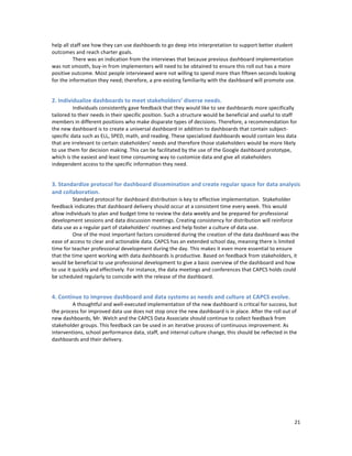  
	
  
21	
  
help	
  all	
  staff	
  see	
  how	
  they	
  can	
  use	
  dashboards	
  to	
  go	
  deep	
  into	
  interpretation	
  to	
  support	
  better	
  student	
  
outcomes	
  and	
  reach	
  charter	
  goals.	
  
There	
  was	
  an	
  indication	
  from	
  the	
  interviews	
  that	
  because	
  previous	
  dashboard	
  implementation	
  
was	
  not	
  smooth,	
  buy-­‐in	
  from	
  implementers	
  will	
  need	
  to	
  be	
  obtained	
  to	
  ensure	
  this	
  roll	
  out	
  has	
  a	
  more	
  
positive	
  outcome.	
  Most	
  people	
  interviewed	
  were	
  not	
  willing	
  to	
  spend	
  more	
  than	
  fifteen	
  seconds	
  looking	
  
for	
  the	
  information	
  they	
  need;	
  therefore,	
  a	
  pre-­‐existing	
  familiarity	
  with	
  the	
  dashboard	
  will	
  promote	
  use.	
  
	
  
2.	
  Individualize	
  dashboards	
  to	
  meet	
  stakeholders’	
  diverse	
  needs.	
  	
  
	
   Individuals	
  consistently	
  gave	
  feedback	
  that	
  they	
  would	
  like	
  to	
  see	
  dashboards	
  more	
  specifically	
  
tailored	
  to	
  their	
  needs	
  in	
  their	
  specific	
  position.	
  Such	
  a	
  structure	
  would	
  be	
  beneficial	
  and	
  useful	
  to	
  staff	
  
members	
  in	
  different	
  positions	
  who	
  make	
  disparate	
  types	
  of	
  decisions.	
  Therefore,	
  a	
  recommendation	
  for	
  
the	
  new	
  dashboard	
  is	
  to	
  create	
  a	
  universal	
  dashboard	
  in	
  addition	
  to	
  dashboards	
  that	
  contain	
  subject-­‐
specific	
  data	
  such	
  as	
  ELL,	
  SPED,	
  math,	
  and	
  reading.	
  These	
  specialized	
  dashboards	
  would	
  contain	
  less	
  data	
  
that	
  are	
  irrelevant	
  to	
  certain	
  stakeholders’	
  needs	
  and	
  therefore	
  those	
  stakeholders	
  would	
  be	
  more	
  likely	
  
to	
  use	
  them	
  for	
  decision	
  making.	
  This	
  can	
  be	
  facilitated	
  by	
  the	
  use	
  of	
  the	
  Google	
  dashboard	
  prototype,	
  
which	
  is	
  the	
  easiest	
  and	
  least	
  time	
  consuming	
  way	
  to	
  customize	
  data	
  and	
  give	
  all	
  stakeholders	
  
independent	
  access	
  to	
  the	
  specific	
  information	
  they	
  need.	
  
	
  
3.	
  Standardize	
  protocol	
  for	
  dashboard	
  dissemination	
  and	
  create	
  regular	
  space	
  for	
  data	
  analysis	
  
and	
  collaboration.	
  
	
   Standard	
  protocol	
  for	
  dashboard	
  distribution	
  is	
  key	
  to	
  effective	
  implementation.	
  	
  Stakeholder	
  
feedback	
  indicates	
  that	
  dashboard	
  delivery	
  should	
  occur	
  at	
  a	
  consistent	
  time	
  every	
  week.	
  This	
  would	
  
allow	
  individuals	
  to	
  plan	
  and	
  budget	
  time	
  to	
  review	
  the	
  data	
  weekly	
  and	
  be	
  prepared	
  for	
  professional	
  
development	
  sessions	
  and	
  data	
  discussion	
  meetings.	
  Creating	
  consistency	
  for	
  distribution	
  will	
  reinforce	
  
data	
  use	
  as	
  a	
  regular	
  part	
  of	
  stakeholders’	
  routines	
  and	
  help	
  foster	
  a	
  culture	
  of	
  data	
  use.	
  	
  
	
   One	
  of	
  the	
  most	
  important	
  factors	
  considered	
  during	
  the	
  creation	
  of	
  the	
  data	
  dashboard	
  was	
  the	
  
ease	
  of	
  access	
  to	
  clear	
  and	
  actionable	
  data.	
  CAPCS	
  has	
  an	
  extended	
  school	
  day,	
  meaning	
  there	
  is	
  limited	
  
time	
  for	
  teacher	
  professional	
  development	
  during	
  the	
  day.	
  This	
  makes	
  it	
  even	
  more	
  essential	
  to	
  ensure	
  
that	
  the	
  time	
  spent	
  working	
  with	
  data	
  dashboards	
  is	
  productive.	
  Based	
  on	
  feedback	
  from	
  stakeholders,	
  it	
  
would	
  be	
  beneficial	
  to	
  use	
  professional	
  development	
  to	
  give	
  a	
  basic	
  overview	
  of	
  the	
  dashboard	
  and	
  how	
  
to	
  use	
  it	
  quickly	
  and	
  effectively.	
  For	
  instance,	
  the	
  data	
  meetings	
  and	
  conferences	
  that	
  CAPCS	
  holds	
  could	
  
be	
  scheduled	
  regularly	
  to	
  coincide	
  with	
  the	
  release	
  of	
  the	
  dashboard.	
  	
  
	
  
4.	
  Continue	
  to	
  improve	
  dashboard	
  and	
  data	
  systems	
  as	
  needs	
  and	
  culture	
  at	
  CAPCS	
  evolve.	
  
	
   A	
  thoughtful	
  and	
  well-­‐executed	
  implementation	
  of	
  the	
  new	
  dashboard	
  is	
  critical	
  for	
  success,	
  but	
  
the	
  process	
  for	
  improved	
  data	
  use	
  does	
  not	
  stop	
  once	
  the	
  new	
  dashboard	
  is	
  in	
  place.	
  After	
  the	
  roll	
  out	
  of	
  
new	
  dashboards,	
  Mr.	
  Welch	
  and	
  the	
  CAPCS	
  Data	
  Associate	
  should	
  continue	
  to	
  collect	
  feedback	
  from	
  
stakeholder	
  groups.	
  This	
  feedback	
  can	
  be	
  used	
  in	
  an	
  iterative	
  process	
  of	
  continuous	
  improvement.	
  As	
  
interventions,	
  school	
  performance	
  data,	
  staff,	
  and	
  internal	
  culture	
  change,	
  this	
  should	
  be	
  reflected	
  in	
  the	
  
dashboards	
  and	
  their	
  delivery.	
  
 
