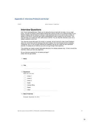  
	
  
35	
  
	
  
Appendix	
  E:	
  Interview	
  Protocol	
  and	
  Script	
  
	
  
	
  
5/4/2014 Interview Questions - Google Forms
https://docs.google.com/forms/d/1MYhT_zVC9fIn4emK7_znSxXsELZoPZ8DA0Idj0q3Anw/edit 1/9
Interview  Questions
Intro:  Good  morning/afternoon.  Thank  you  for  taking  the  time  to  meet  with  me  today.  As  you  might  
know,  I  am  part  of  a  group  of  GW  students  working  with  CAPCS  as  part  of  our  capstone  project  for  our  
Master’s  Degree.  We  are  helping  to  redesign  a  data  dashboard  that  can  be  used  to  help  a  variety  of  
people  in  the  CAPCS  community  get  a  good  understanding  of  what  is  going  on  at  the  schools.  Your  
input  will  help  us  to  create  the  most  useful  tool  for  CAPCS.  You  can  stop  this  interview  or  ask  me  to  
repeat  a  question  at  any  time.  
This  interview  should  take  about  20  minutes  to  complete.  We  are  looking  for  really  honest  feedback  
about  the  current  tools  and  the  prototype  that  we’ve  created.  All  of  your  answers  will  be  completely  
confidential,  and  it  is  only  through  collecting  this  feedback  that  we  can  create  the  best  dashboard  
possible.  So  please  be  as  honest  as  you  can  as  we  go  through  these  questions.
The  prototype  we  created  contains  fabricated  data  and  is  for  display  purposes  only.  I'd  like  to  record  this  
interview,  unless  you  have  any  objections.
Do  you  have  any  questions  for  me  before  we  begin?  
Great,  then  let’s  get  started.
1.   Name
2.   Title
3.   Department
Mark  only  one  oval.
  Amos  1
  Amos  2
  Amos  3
  Butler
  Central  Office
  Board
  Other:  
4.   Date  of  Interview
  
Example:  December  15,  2012
 