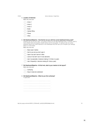  
	
  
36	
  
	
  
	
  
5/4/2014 Interview Questions - Google Forms
https://docs.google.com/forms/d/1MYhT_zVC9fIn4emK7_znSxXsELZoPZ8DA0Idj0q3Anw/edit 2/9
5.   Location  of  Interview
Mark  only  one  oval.
  Amos  1
  Amos  2
  Amos  3
  Butler
  Central  Office
  Phone
  Other:  
6.   Old  Dashboard/Baseline  -­  How  familiar  are  you  with  the  current  dashboard  being  used?
Showing  only  the  old  tool:  Now,  I  am  going  to  show  you  the  data  dashboard  that  is  currently  used  to
track  student  data  and  progress  toward  various  end  of  year  goals.  I’m  going  to  ask  you  some
questions  about  your  initial  reactions  to  this  dashboard  and  then  ask  you  to  explain  your  feelings
about  it  in  more  detail.
Mark  only  one  oval.
  Never  seen  it  before
  Sent  to  you  but  you  don’t  open  it
  Open  it  but  don’t  look  at  it  often
  Look  at  it  but  don’t  use  it  in  any  decisions
  Use  it  occasionally  in  decision-­making  (1-­4  times  in  a  year)
  Use  it  frequently  in  decision-­making  (5+  times  a  year)
7.   Old  Dashboard/Baseline  -­  At  first  look,  what  is  your  reaction  to  the  layout?
Mark  only  one  oval.
  Confusing
  Easy  to  read  and  understand
8.   Old  Dashboard/Baseline  -­  What  do  you  find  confusing?
If  applicable
  
  
  
  
  
 