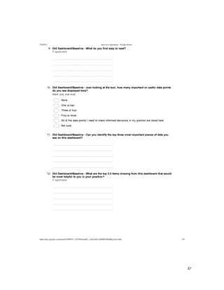  
	
  
37	
  
	
  
5/4/2014 Interview Questions - Google Forms
https://docs.google.com/forms/d/1MYhT_zVC9fIn4emK7_znSxXsELZoPZ8DA0Idj0q3Anw/edit 3/9
9.   Old  Dashboard/Baseline  -­  What  do  you  find  easy  to  read?
If  applicable
  
  
  
  
  
10.   Old  Dashboard/Baseline  -­  Just  looking  at  the  tool,  how  many  important  or  useful  data  points
do  you  see  displayed  here?
Mark  only  one  oval.
  None
  One  or  two
  Three  or  four
  Five  or  more  
  All  of  the  data  points  I  need  to  make  informed  decisions  in  my  position  are  listed  here
  Not  sure
11.   Old  Dashboard/Baseline  -­  Can  you  identify  the  top  three  most  important  pieces  of  data  you
see  on  this  dashboard?
  
  
  
  
  
12.   Old  Dashboard/Baseline  -­  What  are  the  top  2-­3  items  missing  from  this  dashboard  that  would
be  most  helpful  to  you  in  your  position?
If  applicable
  
  
  
  
  
 