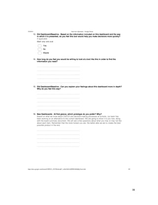  
	
  
38	
  
	
  
	
  
5/4/2014 Interview Questions - Google Forms
https://docs.google.com/forms/d/1MYhT_zVC9fIn4emK7_znSxXsELZoPZ8DA0Idj0q3Anw/edit 4/9
13.   Old  Dashboard/Baseline  -­  Based  on  the  information  included  on  this  dashboard  and  the  way
in  which  it  is  presented,  do  you  feel  this  tool  would  help  you  make  decisions  more  quickly?
If  applicable
Mark  only  one  oval.
  Yes
  No  
  Maybe
14.   How  long  do  you  feel  you  would  be  willing  to  look  at  a  tool  like  this  in  order  to  find  the
information  you  need?
  
  
  
  
  
15.   Old  Dashboard/Baseline  -­  Can  you  explain  your  feelings  about  this  dashboard  more  in  depth?
Why  do  you  feel  this  way?
  
  
  
  
  
16.   New  Dashboards  -­  At  first  glance,  which  prototype  do  you  prefer?  Why?
Based  on  what  we  know  about  CAPCS  and  decision-­making  processes  at  schools,  our  team  has
been  working  on  an  alternative  to  the  current  dashboard.  We  are  going  to  show  it  to  you  now,  along
with  the  board  summary  document.  We  will  ask  a  few  questions  about  what  you  may  or  may  not  like
about  each  item.  Remember  that  the  more  honest  you  are,  the  better  able  we  are  to  create  the  best
possible  product  in  the  end.
  
  
  
  
  
 