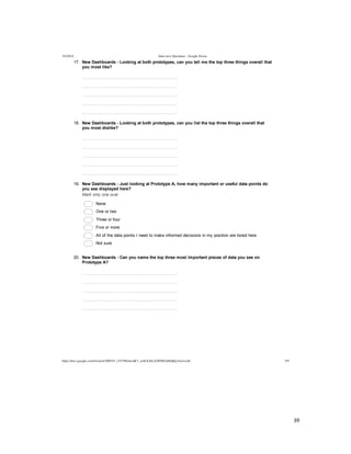  
	
  
39	
  
	
  
5/4/2014 Interview Questions - Google Forms
https://docs.google.com/forms/d/1MYhT_zVC9fIn4emK7_znSxXsELZoPZ8DA0Idj0q3Anw/edit 5/9
17.   New  Dashboards  -­  Looking  at  both  prototypes,  can  you  tell  me  the  top  three  things  overall  that
you  most  like?
  
  
  
  
  
18.   New  Dashboards  -­  Looking  at  both  prototypes,  can  you  list  the  top  three  things  overall  that
you  most  dislike?
  
  
  
  
  
19.   New  Dashboards  -­  Just  looking  at  Prototype  A,  how  many  important  or  useful  data  points  do
you  see  displayed  here?
Mark  only  one  oval.
  None
  One  or  two
  Three  or  four
  Five  or  more  
  All  of  the  data  points  I  need  to  make  informed  decisions  in  my  position  are  listed  here
  Not  sure
20.   New  Dashboards  -­  Can  you  name  the  top  three  most  important  pieces  of  data  you  see  on
Prototype  A?
  
  
  
  
  
 