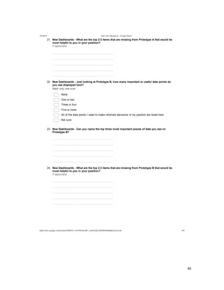  
	
  
40	
  
	
  
5/4/2014 Interview Questions - Google Forms
https://docs.google.com/forms/d/1MYhT_zVC9fIn4emK7_znSxXsELZoPZ8DA0Idj0q3Anw/edit 6/9
21.   New  Dashboards  -­  What  are  the  top  2-­3  items  that  are  missing  from  Prototype  A  that  would  be
most  helpful  to  you  in  your  position?
If  applicable
  
  
  
  
  
22.   New  Dashboards  -­  Just  looking  at  Prototype  B,  how  many  important  or  useful  data  points  do
you  see  displayed  here?
Mark  only  one  oval.
  None
  One  or  two
  Three  or  four
  Five  or  more  
  All  of  the  data  points  I  need  to  make  informed  decisions  in  my  position  are  listed  here
  Not  sure
23.   New  Dashboards  -­  Can  you  name  the  top  three  most  important  pieces  of  data  you  see  on
Prototype  B?
  
  
  
  
  
24.   New  Dashboards  -­  What  are  the  top  2-­3  items  that  are  missing  from  Prototype  B  that  would  be
most  helpful  to  you  in  your  position?
If  applicable
  
  
  
  
  
 