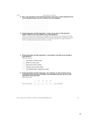  
	
  
42	
  
	
  
5/4/2014 Interview Questions - Google Forms
https://docs.google.com/forms/d/1MYhT_zVC9fIn4emK7_znSxXsELZoPZ8DA0Idj0q3Anw/edit 8/9
29.   New  v.  Old  -­  Now  that  you  have  all  three  documents  in  front  of  you,  is  there  anything  from  the
current  dashboard  that  you  can  see  is  missing  in  the  new  prototypes?
  
  
  
  
  
30.   Position  Description  and  Data  Literacy/Use  -­  To  start,  can  you  tell  me  a  little  about  your
position?  What  is  it  you  do  for  CAPCS  in  two  to  three  sentences?
Finally,  I  am  going  to  ask  a  little  about  your  position  at  CAPCS  and  your  own  experience  with  data.
We  want  to  cover  the  span  of  data  literacy  at  CAPCS,  and  all  answers  will  be  confidential,  so  please
be  as  honest  about  your  skill  level  as  possible.  The  more  we  know  about  the  range  of  abilities  at
CAPCS,  the  better-­tailored  our  work  can  be  to  your  needs.
  
  
  
  
  
31.   Position  Description  and  Data  Literacy/Use  -­  In  your  position,  how  often  do  you  use  data  to
make  decisions?
Mark  only  one  oval.
  Very  seldom  (1-­2  times  a  year)
  Seldom  (3-­4  times  a  year)
  Often  (once  or  twice  a  quarter)
  Frequently  (once  or  twice  a  week)
  Very  frequently  (daily,  multiple  times  a  week)
32.   Position  Description  and  Data  Literacy/Use  -­  On  a  scale  from  1-­5,  with  one  being  not  at  all
comfortable  and  five  being  very  comfortable,  how  comfortable  would  you  say  you  are  with
using  data  to  inform  your  work?
Mark  only  one  oval.
1 2 3 4 5
Not  all  comfortable Very  comfortable
 