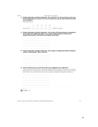  
	
  
43	
  
	
  
5/4/2014 Interview Questions - Google Forms
https://docs.google.com/forms/d/1MYhT_zVC9fIn4emK7_znSxXsELZoPZ8DA0Idj0q3Anw/edit 9/9
Powered  by
33.   Position  Description  and  Data  Literacy/Use  -­  On  a  scale  from  1-­5,  with  one  being  no  time  at  all
and  five  being  nearly  all  my  time,  how  much  time  would  you  say  you  spend  working  with  data
in  your  position?
Mark  only  one  oval.
1 2 3 4 5
Not  time  at  all Nearly  all  the  time
34.   Position  Description  and  Data  Literacy/Use  -­  Can  you  talk  a  little  about  what  you  understand  to
be  the  reason  why  CAPCS  uses  data?  Is  it  to  improve  student  outcomes?  Keep  track  of
progress  toward  goals?  Hold  teachers  and  leaders  accountable?
  
  
  
  
  
35.   Position  Description  and  Data  Literacy/Use  -­  Do  you  agree  or  disagree  that  CAPCS  cultivates  a
culture  of  “data  literacy?”  Why  or  why  not?
  
  
  
  
  
36.   Is  there  anything  else  you  would  like  to  add  or  any  suggestions  you  might  have?
Thank  you  so  much  for  your  time.  Your  honest  feedback  is  going  to  go  far  in  helping  us  to  create  the
best  possible  tool  for  everyone  at  CAPCS.  We  will  send  you  the  prototypes  so  you  can  take  a  closer
look  at  them.  If  you  have  any  other  comments  or  questions,  please  don’t  hesitate  to  contact  us.
  
  
  
  
  
 