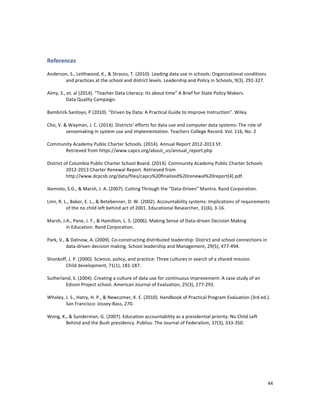  
	
  
44	
  
	
  
References	
  
	
  
Anderson,	
  S.,	
  Leithwood,	
  K.,	
  &	
  Strauss,	
  T.	
  (2010).	
  Leading	
  data	
  use	
  in	
  schools:	
  Organizational	
  conditions	
  
	
  	
   and	
  practices	
  at	
  the	
  school	
  and	
  district	
  levels.	
  Leadership	
  and	
  Policy	
  in	
  Schools,	
  9(3),	
  292-­‐327.	
  
	
  	
  
Almy,	
  S.,	
  et.	
  al	
  (2014).	
  “Teacher	
  Data	
  Literacy:	
  Its	
  about	
  time”	
  A	
  Brief	
  for	
  State	
  Policy	
  Makers.	
  	
  
	
  	
   Data	
  Quality	
  Campaign.	
  
	
  	
  
Bambrick-­‐Santoyo,	
  P	
  (2010).	
  “Driven	
  by	
  Data:	
  A	
  Practical	
  Guide	
  to	
  Improve	
  Instruction”.	
  Wiley.	
  	
  	
  	
  	
  
	
  
Cho,	
  V.	
  &	
  Wayman,	
  J.	
  C.	
  (2014).	
  Districts’	
  efforts	
  for	
  data	
  use	
  and	
  computer	
  data	
  systems:	
  The	
  role	
  of	
  
	
  	
   sensemaking	
  in	
  system	
  use	
  and	
  implementation.	
  Teachers	
  College	
  Record.	
  Vol.	
  116,	
  No.	
  2	
  
	
  	
  
Community	
  Academy	
  Public	
  Charter	
  Schools.	
  (2014).	
  Annual	
  Report	
  2012-­‐2013	
  SY.	
  	
  
	
  	
   Retrieved	
  from	
  https://www.capcs.org/about_us/annual_report.php	
  
	
  
District	
  of	
  Columbia	
  Public	
  Charter	
  School	
  Board.	
  (2013).	
  Community	
  Academy	
  Public	
  Charter	
  Schools	
  
	
  	
   2012-­‐2013	
  Charter	
  Renewal	
  Report.	
  Retrieved	
  from	
  
	
  	
   http://www.dcpcsb.org/data/files/capcs%20finalized%20renewal%20report[4].pdf.	
  
	
  
Ikemoto,	
  S.G.,	
  &	
  Marsh,	
  J.	
  A.	
  (2007).	
  Cutting	
  Through	
  the	
  “Data-­‐Driven”	
  Mantra.	
  Rand	
  Corporation.	
  
	
  
Linn,	
  R.	
  L.,	
  Baker,	
  E.	
  L.,	
  &	
  Betebenner,	
  D.	
  W.	
  (2002).	
  Accountability	
  systems:	
  Implications	
  of	
  requirements	
  
	
  	
   of	
  the	
  no	
  child	
  left	
  behind	
  act	
  of	
  2001.	
  Educational	
  Researcher,	
  31(6),	
  3-­‐16.	
  
	
  	
  
Marsh,	
  J.A.,	
  Pane,	
  J.	
  F.,	
  &	
  Hamilton,	
  L.	
  S.	
  (2006).	
  Making	
  Sense	
  of	
  Data-­‐driven	
  Decision	
  Making	
  	
  
	
  	
   in	
  Education:	
  Rand	
  Corporation.	
  
	
  	
  
Park,	
  V.,	
  &	
  Datnow,	
  A.	
  (2009).	
  Co-­‐constructing	
  distributed	
  leadership:	
  District	
  and	
  school	
  connections	
  in	
  
	
  	
   data-­‐driven	
  decision	
  making.	
  School	
  leadership	
  and	
  Management,	
  29(5),	
  477-­‐494.	
  
	
  	
  
Shonkoff,	
  J.	
  P.	
  (2000).	
  Science,	
  policy,	
  and	
  practice:	
  Three	
  cultures	
  in	
  search	
  of	
  a	
  shared	
  mission.	
  	
  
	
  	
   Child	
  development,	
  71(1),	
  181-­‐187.	
  
	
  
Sutherland,	
  S.	
  (2004).	
  Creating	
  a	
  culture	
  of	
  data	
  use	
  for	
  continuous	
  improvement:	
  A	
  case	
  study	
  of	
  an	
  	
  	
  
	
  	
   Edison	
  Project	
  school.	
  American	
  Journal	
  of	
  Evaluation,	
  25(3),	
  277-­‐293.	
  
	
  
Wholey,	
  J.	
  S.,	
  Hatry,	
  H.	
  P.,	
  &	
  Newcomer,	
  K.	
  E.	
  (2010).	
  Handbook	
  of	
  Practical	
  Program	
  Evaluation	
  (3rd	
  ed.).	
  
	
  	
   San	
  Francisco:	
  Jossey-­‐Bass,	
  270.	
  
	
  
Wong,	
  K.,	
  &	
  Sunderman,	
  G.	
  (2007).	
  Education	
  accountability	
  as	
  a	
  presidential	
  priority:	
  No	
  Child	
  Left	
  
	
  	
   Behind	
  and	
  the	
  Bush	
  presidency.	
  Publius:	
  The	
  Journal	
  of	
  Federalism,	
  37(3),	
  333-­‐350.	
  	
  
 