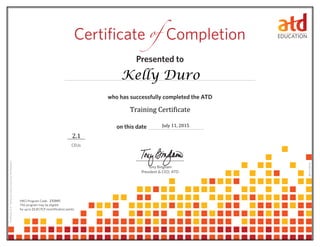 Presented to	
who has successfully completed the ATD 	
on this date 	
CEUs
Tony Bingham
President & CEO, ATD
Certificate 	Completionof
0614114.65110
HRCI Program Code:
This program may be eligible
for up to CPLP recertification points.21.0
CertificateID#:4ac6cded-2369-4cc9-b3ad-0fc59f08de3f
Kelly Duro
July 11, 2015
232045
2.1
Training Certificate
 