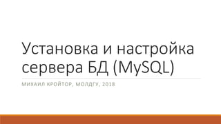 Установка и настройка
сервера БД (MySQL)
МИХАИЛ КРОЙТОР, МОЛДГУ, 2018
 