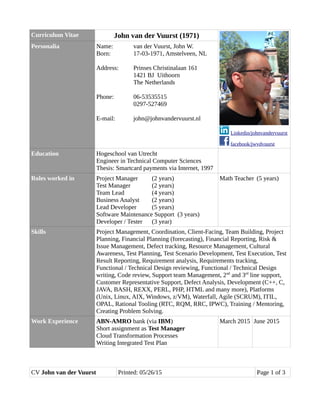 Curriculum Vitae John van der Vuurst (1971)
Linkedin/johnvandervuurst
facebook/jwvdvuurst
Personalia Name: van der Vuurst, John W.
Born: 17-03-1971, Amstelveen, NL
Address: Prinses Christinalaan 161
1421 BJ Uithoorn
The Netherlands
Phone: 06-53535515
0297-527469
E-mail: john@johnvandervuurst.nl
Education Hogeschool van Utrecht
Engineer in Technical Computer Sciences
Thesis: Smartcard payments via Internet, 1997
Roles worked in Project Manager (2 years)
Test Manager (2 years)
Team Lead (4 years)
Business Analyst (2 years)
Lead Developer (5 years)
Software Maintenance Support (3 years)
Developer / Tester (3 year)
Math Teacher (5 years)
Skills Project Management, Coordination, Client-Facing, Team Building, Project
Planning, Financial Planning (forecasting), Financial Reporting, Risk &
Issue Management, Defect tracking, Resource Management, Cultural
Awareness, Test Planning, Test Scenario Development, Test Execution, Test
Result Reporting, Requirement analysis, Requirements tracking,
Functional / Technical Design reviewing, Functional / Technical Design
writing, Code review, Support team Management, 2nd
and 3rd
line support,
Customer Representative Support, Defect Analysis, Development (C++, C,
JAVA, BASH, REXX, PERL, PHP, HTML and many more), Platforms
(Unix, Linux, AIX, Windows, z/VM), Waterfall, Agile (SCRUM), ITIL,
OPAL, Rational Tooling (RTC, RQM, RRC, IPWC), Training / Mentoring,
Creating Problem Solving.
Work Experience ABN-AMRO bank (via IBM)
Short assignment as Test Manager
Cloud Transformation Processes
Writing Integrated Test Plan
March 2015 June 2015
CV John van der Vuurst Printed: 05/26/15 Page 1 of 3
 